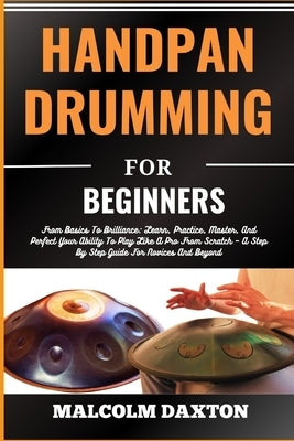 Handpan Drumming for Beginners: From Basics To Brilliance: Learn, Practice, Master, And Perfect Your Ability To Play Like A Pro From Scratch - A Step by Daxton, Malcolm
