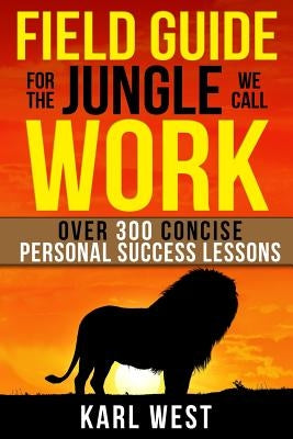 Field Guide for the Jungle We Call Work: Over 300 Concise Personal Success Lessons by West, Karl