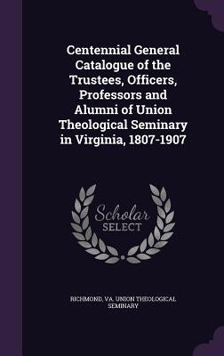 Centennial General Catalogue of the Trustees, Officers, Professors and Alumni of Union Theological Seminary in Virginia, 1807-1907 by Richmond, Va Union Theological Seminary