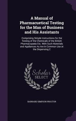 A Manual of Pharmacuetical Testing for the Man of Business and His Assistants: Comprising Simple Instructions for the Testing of the Chemicals of the by Proctor, Barnard Simpson