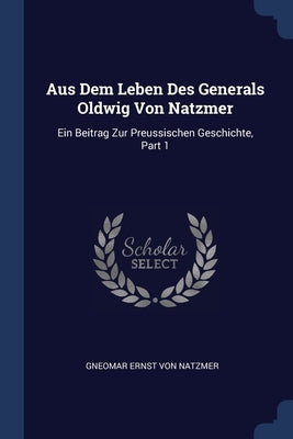 Aus Dem Leben Des Generals Oldwig Von Natzmer: Ein Beitrag Zur Preussischen Geschichte, Part 1 by Gneomar Ernst Von Natzmer