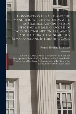 Consumption Curable, and the Manner in Which Nature as Well as Remedial Art Operates in Effecting a Healing Process in Cases of Consumption, Explained by Ramadge, Francis Hopkins 1793-1867