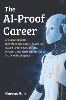 The AI-Proof Career: 50 Essential Skills That Machines Can't Replace (Yet): Future-Proof Your Job, Stay Relevant, and Thrive in the Age of Artificial by Hale, Marcus