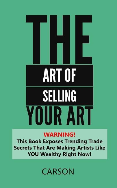 The Art Of Selling Your Art: Warning! THis Book Exposes Current Trade Secrets That Are Making Artists Like YOU Wealthy! by Carson, Chris