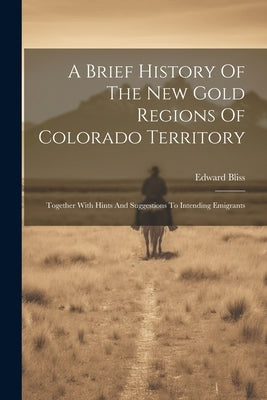 A Brief History Of The New Gold Regions Of Colorado Territory: Together With Hints And Suggestions To Intending Emigrants by Bliss, Edward