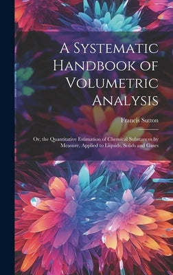 A Systematic Handbook of Volumetric Analysis: Or, the Quantitative Estimation of Chemical Substances by Measure, Applied to Liquids, Solids and Gases by Sutton, Francis