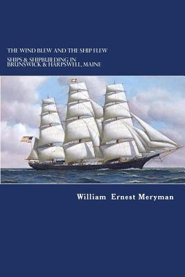 The Wind Blew and the Ship Flew: Ships & Shipbuilding in Brunswick and Harpswell, Maine by Meryman, William Ernest
