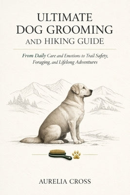Ultimate Dog Grooming and Hiking Guide: From Daily Care and Emotions to Trail Safety, Foraging, and Lifelong Adventures by Cross, Aurelia