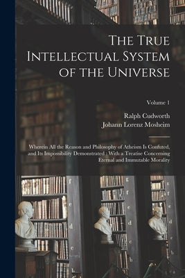 The True Intellectual System of the Universe: Wherein All the Reason and Philosophy of Atheism Is Confuted, and Its Impossibility Demonstrated: With a by Mosheim, Johann Lorenz