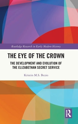 The Eye of the Crown: The Development and Evolution of the Elizabethan Secret Service by Bezio, Kristin M. S.