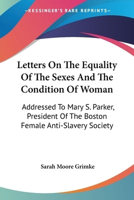 Letters On The Equality Of The Sexes And The Condition Of Woman: Addressed To Mary S. Parker, President Of The Boston Female Anti-Slavery Society by Grimke, Sarah Moore