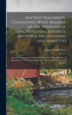 Ancient Fragments, Containing What Remains of the Writings of Sanchoniatho, Berossus, Abydenus, Megasthenes, and Manetho: Also the Hermetic Creed, the by Cory, Isaac Preston