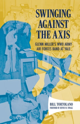 Swinging Against the Axis: Glenn Miller's WWII Army Air Forces Band at Yale by Tortolano, Bill
