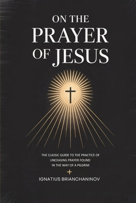 On the Prayer of Jesus: The Classic Guide to the Practice of Unceasing Prayer Found in The Way of a Pilgrim by Brianchaninov, Ignatius
