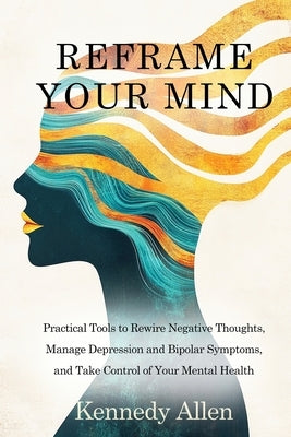 Reframe Your Mind: Practical Tools to Rewire Negative Thoughts, Manage Depression and Bipolar Symptoms, and Take Control of Your Mental Health by Allen, Kennedy