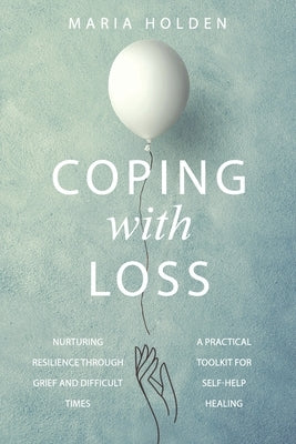 Coping With Loss: Nurturing Resilience Through Grief and Difficult Times a Practical Toolkit for Self-Help Healing by Holden, Maria