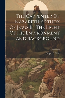 The Carpenter Of Nazareth A Study Of Jesus In The Light Of His Environment And Background by Yost, Casper S.