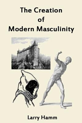 The Creation of Modern Masculinity by Hamm Ph. D., Larry