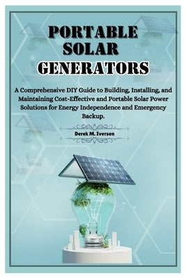 Portable Solar Generators: A Comprehensive DIY Guide to Building, Installing, and Maintaining Cost-Effective and Portable Solar Power Solutions f by M. Iverson, Derek