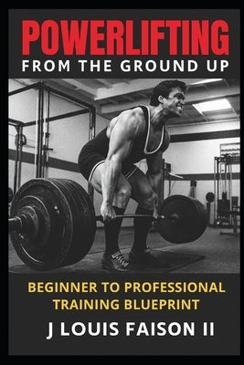 Powerlifting from the Ground Up: Beginner to Professional Training Blueprint by Faison, J. Louis, II