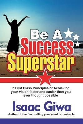 Be A Success Super Star: 7 First Class Principles Of Achieving Your Vision Faster And Easier Than You Ever Thought Possible by Giwa, Isaac