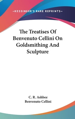 The Treatises Of Benvenuto Cellini On Goldsmithing And Sculpture by Ashbee, C. R.
