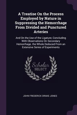 A Treatise On the Process Employed by Nature in Suppressing the Hemorrhage From Divided and Punctured Arteries: And On the Use of the Ligature; Conclu by Jones, John Frederick Drake