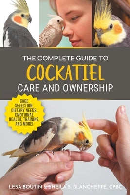 The Complete Guide to Cockatiel Care and Ownership: Proven Advice for New Owners on Cage Selection, Dietary Needs, Emotional Health, Training, and Bre by Boutin, Lesa