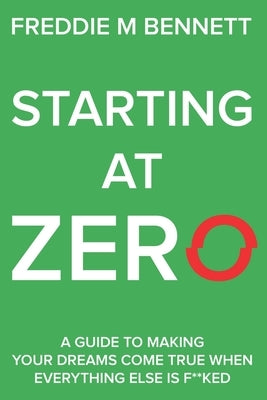Starting at Zero: 'A Guide to Making Your Dreams Come True When Everything Else is F**ked' by Bennett, Freddie M.