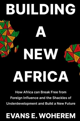 Building a New Africa: How Africa can Break Free from Foreign Influence and the Shackles of Underdevelopment and Build a New Future by Woherem, Evans E.