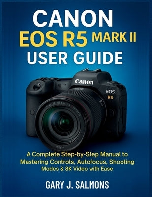Canon EOS R5 Mark II User Guide: A Complete Step-by-Step Manual to Mastering Controls, Autofocus, Shooting Modes & 8K Video with Ease by J. Salmons, Gary