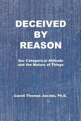 Deceived by Reason: Our Categorical Attitude and the Nature of Things by Jacobs, Caroll Thomas