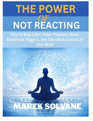 The Power of Not Reacting: How to Stay Calm Under Pressure, Break Emotional Triggers, and Take Back Control of Your Mind by Solvane, Marek