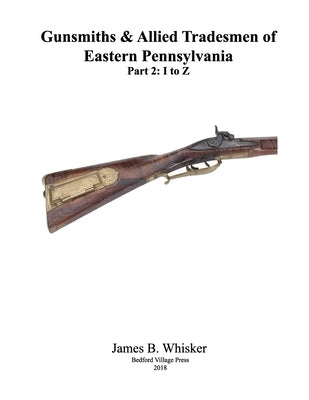 Gunsmiths and Allied Tradesmen of Eastern Pennsylvania: Volume 2, I to Z by Whisker, James B.