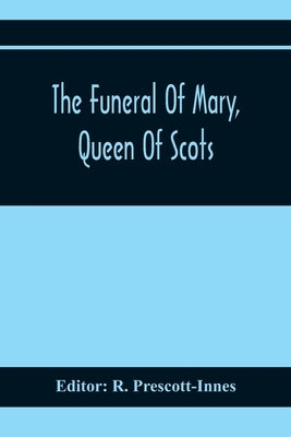 The Funeral Of Mary, Queen Of Scots. A Collection Of Curious Tracts, Relating To The Burial Of This Unfortunate Princess, Being Reprints Of Rare Origi by Prescott-Innes, R.