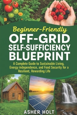 Beginner-Friendly Off-Grid Self-Sufficiency Blueprint: A Complete Guide to Sustainable Living, Energy Independence, and Food Security for a Resilient, by Holt, Asher