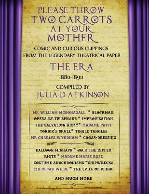 Please Throw Two Carrots at Your Mother: Comic and Curious Clippings from the Legendary Theatrical Paper the Era, 1880-1890 by Atkinson, Julia