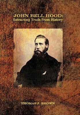 John Bell Hood: Extracting Truth from History by Brown, Thomas J.