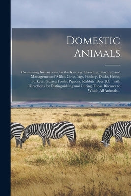 Domestic Animals: Containing Instructions for the Rearing, Breeding, Feeding, and Management of Milch Cows, Pigs, Poultry, Ducks, Geese, by Anonymous
