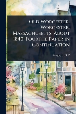 Old Worcester. Worcester, Massachusetts, About 1840. Fourthe Paper in Continuation by E. O. P. (Elizabeth Orne Paine), Stur