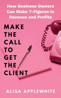 Make The Call To Get The Client: How Business Owners Can Make 7-Figures In Revenue and Profits by Applewhite, Alisa