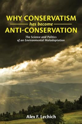Why Conservatism Has Become Anti-Conservation: The Science and Politics of an Environmental Maladaptation by Lechich, Alex F.