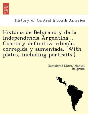 Historia de Belgrano y de la Independencia Argentina ... Cuarta y definitiva edición, corregida y aumentada. [With plates, including portraits.] by Mitre, Bartolomé