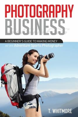 Photography Business: A Beginner's Guide to Making Money as an Adventure Sports Photographer by Whitmore, T.