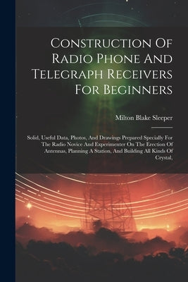 Construction Of Radio Phone And Telegraph Receivers For Beginners: Solid, Useful Data, Photos, And Drawings Prepared Specially For The Radio Novice An by Sleeper, Milton Blake