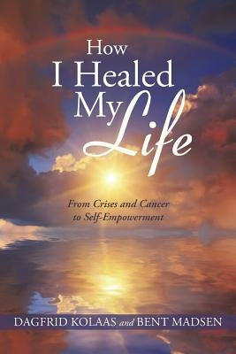 How I Healed My Life: From Crises and Cancer to Self-Empowerment by Kolaas, Dagfrid