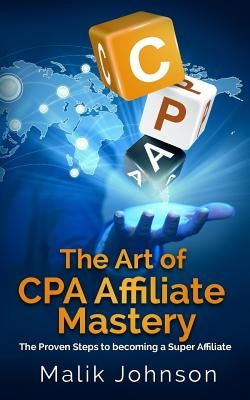 The Art of CPA Affiliate Mastery: The Proven Steps to becoming a Super Affiliate by Johnson, Malik