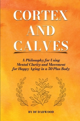 Cortex and Calves - A Philosophy for Using Mental Clarity and Movement for Happy Aging in a 5o Plus Body by Darwood, Df