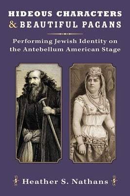 Hideous Characters and Beautiful Pagans: Performing Jewish Identity on the Antebellum American Stage by Nathans, Heather