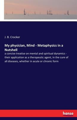 My physician, Mind - Metaphysics in a Nutshell: a concise treatise on mental and spiritual dynamics - their application as a therapeutic agent, in the by Crocker, J. B.